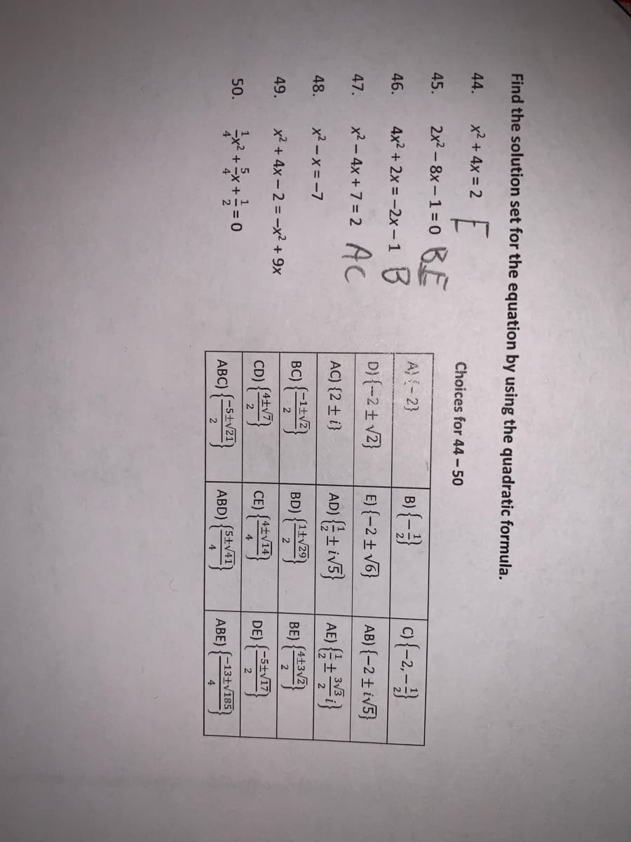 Find the solution set for the equation by using the quadratic formula.
44.
x2 + 4x = 2
Choices for 44 - 50
2x? – 8x – 1 = 0 BE
45.
B) {-}
o(-2-
A) {- 2}
46.
4x2 + 2x = -2x -1 3
D} {-2 + vZ}
E) {-2 + v6}
AB) {-2 ± iv5}
47.
x? – 4x + 7 = 2 AC
AD) (을± iv5}
AE) }
AC) {2 ± i}
48.
x2 - x = -7
BC) {V2
(生)
(4+3v2
BD) {N)
(1tv29
BE) {*Sv2
49.
x2 + 4x - 2 = -x² + 9x
4士V14
CD)
CE)
4
(-5±V17
DE)
2
50.
(-5±v21)
ABC)
(5+v41)
ABD)
(-13+y185
ABE)
2
4
