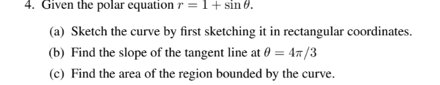 4. Given the polar equation r =1+sin 0.
(a) Sketch the curve by first sketching it in rectangular coordinates.
(b) Find the slope of the tangent line at 0 = 47/3
(c) Find the area of the region bounded by the curve.
