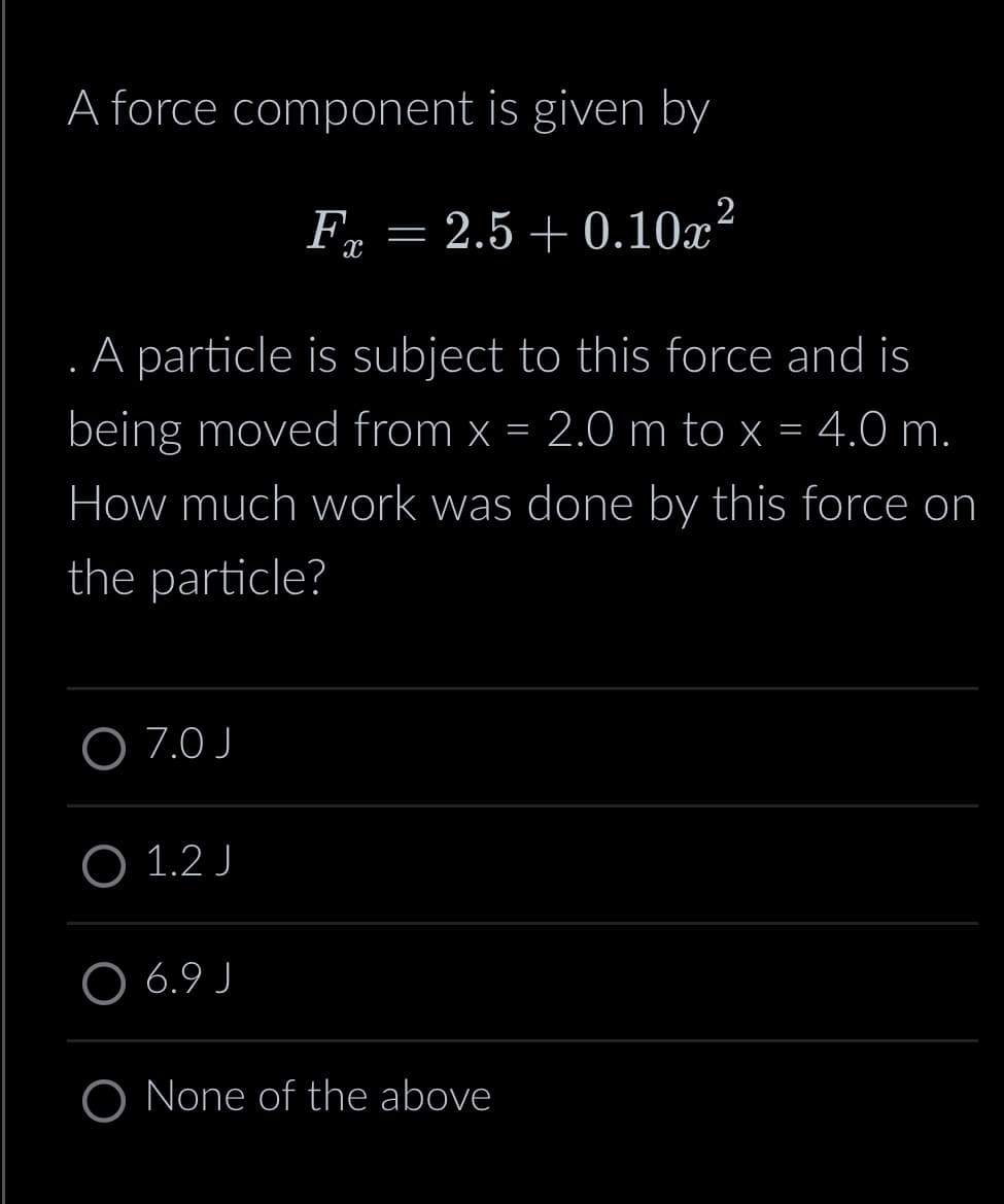 A force component is given by
F = 2.5 +0.10x²
X
. A particle is subject to this force and is
being moved from x = 2.0 m to x = 4.0 m.
How much work was done by this force on
the particle?
O 7.0 J
O 1.2 J
6.9 J
O None of the above