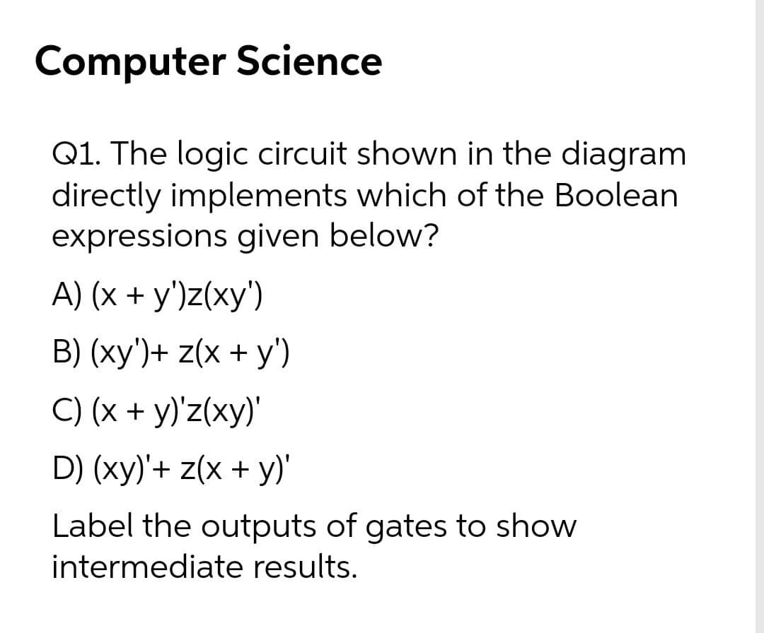 Computer Science
Q1. The logic circuit shown in the diagram
directly implements which of the Boolean
expressions given below?
A) (x + y')z(xy')
B) (xy')+ z(x + y')
C) (x + y)'z(xy)'
D) (xy)'+ z(x + y)'
Label the outputs of gates to show
intermediate results.

