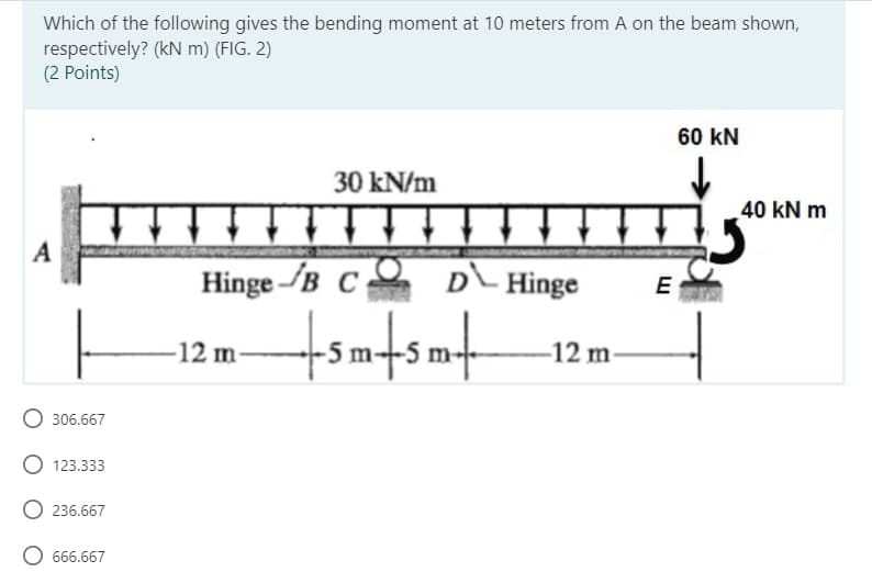 Which of the following gives the bending moment at 10 meters from A on the beam shown,
respectively? (kN m) (FIG. 2)
(2 Points)
60 KN
30 kN/m
+↓↓
A
Hinge B C D Hinge
-12 m
+sm+sm+
306.667
O 123.333
236.667
O 666.667
-12 m-
E
40 kN m
5