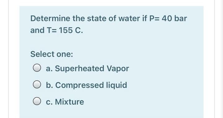 Determine the state of water if P= 40 bar
and T= 155 C.
Select one:
a. Superheated Vapor
b. Compressed liquid
O c. Mixture
