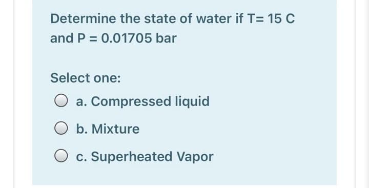 Determine the state of water if T= 15 C
and P = 0.01705 bar
Select one:
a. Compressed liquid
O b. Mixture
c. Superheated Vapor
