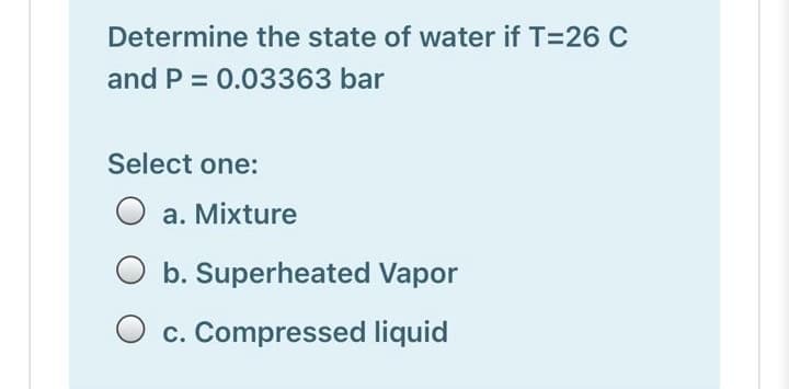 Determine the state of water if T=26 C
and P = 0.03363 bar
Select one:
a. Mixture
O b. Superheated Vapor
O c. Compressed liquid
