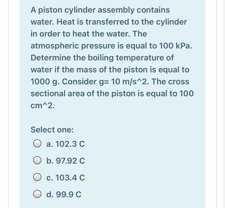 A piston cylinder assembly contains
water. Heat is transferred to the cylinder
in order to heat the water. The
atmospheric pressure is equal to 100 kPa.
Determine the boiling temperature of
water if the mass of the piston is equal to
1000 g. Consider g= 10 m/s^2. The cross
sectional area of the piston is equal to 100
cm^2.
Select one:
O a. 102.3C
O b. 97.92 C
c. 103.4 C
d. 99.9 C
