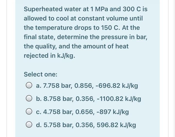 Superheated water at 1 MPa and 300 C is
allowed to cool at constant volume until
the temperature drops to 150 C. At the
final state, determine the pressure in bar,
the quality, and the amount of heat
rejected in kJ/kg.
Select one:
a. 7.758 bar, 0.856, -696.82 kJ/kg
b. 8.758 bar, 0.356, -1100.82 kJ/kg
O c. 4.758 bar, 0.656, -897 kJ/kg
d. 5.758 bar, 0.356, 596.82 kJ/kg
