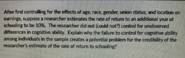 After first controlling for the effects of age, race, gender, union status, and location on
earnings, suppose a researcher estimates the rate of return to an additional year of
schooling to be 10%. The researcher did not (could not?) control for unobserved
differences in cognitive ability. Explain why the failure to control for cognitive ability
among individuals in the sample creates a potential problem for the credibility of the
researcher's estimate of the rate of return to schooling?
