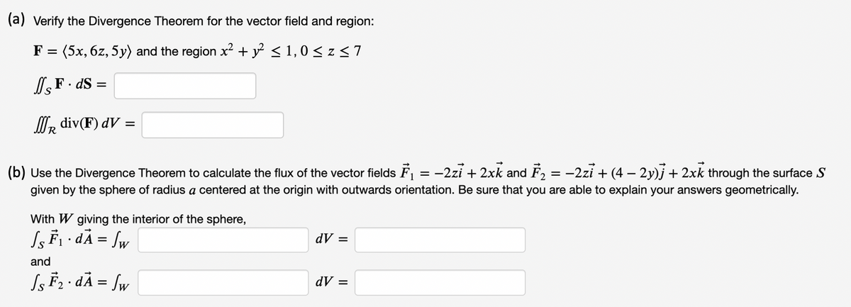 (a) Verify the Divergence Theorem for the vector field and region:
F = (5x, 6z, 5y) and the region x² + y° < 1,0 < z<7
lF. dS =
WR div(F) dV =
-2zi + (4 – 2y)j + 2xk through the surface S
(b) Use the Divergence Theorem to calculate the flux of the vector fields F = -2zi + 2xk and F,
given by the sphere of radius a centered at the origin with outwards orientation. Be sure that you are able to explain your answers geometrically.
With W giving the interior of the sphere,
S F1 · dÃ = Sw
dV =
and
Ss F2 · dÃ = [w
dV =
