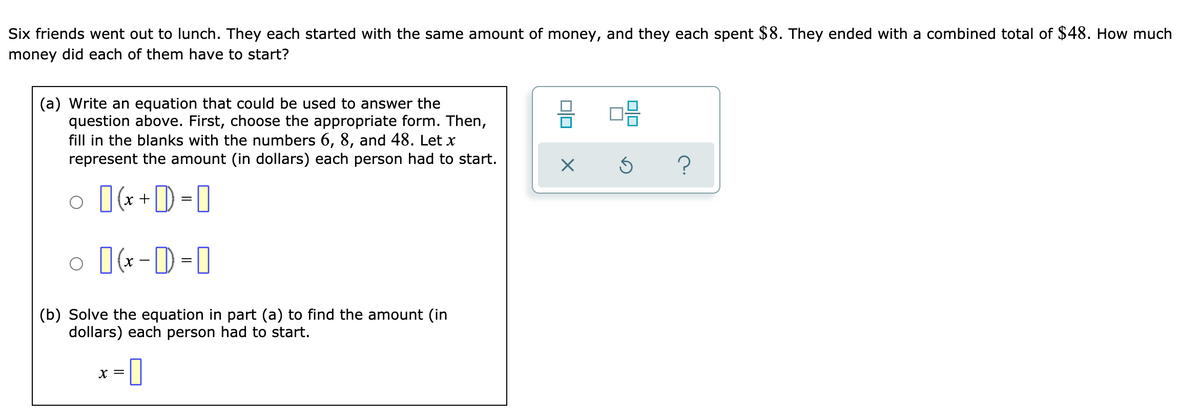 Six friends went out to lunch. They each started with the same amount of money, and they each spent $8. They ended with a combined total of $48. How much
money did each of them have to start?
(a) Write an equation that could be used to answer the
question above. First, choose the appropriate form. Then,
fill in the blanks with the numbers 6, 8, and 48. Let x
represent the amount (in dollars) each person had to start.
믐 미음
x +
o [(*-D=0
(b) Solve the equation in part (a) to find the amount (in
dollars) each person had to start.
X =
