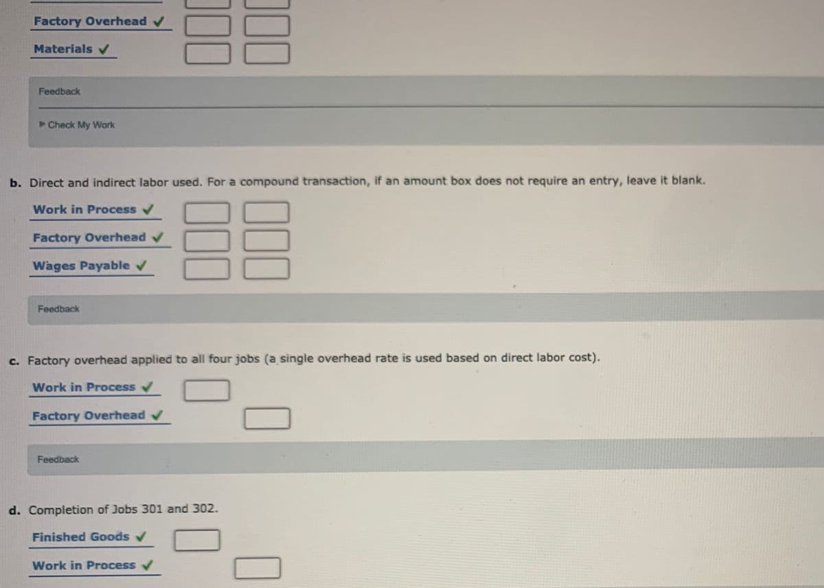 Factory Overhead
Materials v
Feedback
Check My Work
b. Direct and indirect labor used. For a compound transaction, if an amount box does not require an entry, leave it blank.
Work in Process v
Factory Overhead v
Wages Payable
Feedback
c. Factory overhead applied to all four jobs (a single overhead rate is used based on direct labor cost).
Work in Process
Factory Overhead v
Feedback
d. Completion of Jobs 301 and 302.
Finished Goods v
Work in Process
00
00
00
00
