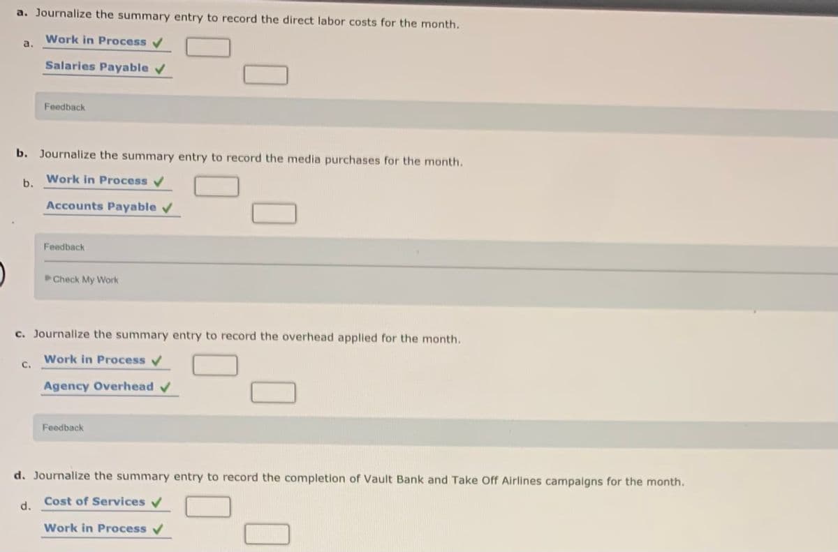a. Journalize the summary entry to record the direct labor costs for the month.
Work in Process v
a.
Salaries Payable v
Feedback
b. Journalize the summary entry to record the media purchases for the month.
b.
Work in Process v
Accounts Payable
Feedback
Check My Work
c. Journalize the summary entry to record the overhead applied for the month.
Work in Process
C.
Agency Overhead v
Feedback
d. Journalize the summary entry to record the completion of Vault Bank and Take Off Airlines campaigns for the month.
Cost of Services
d.
Work in Process
