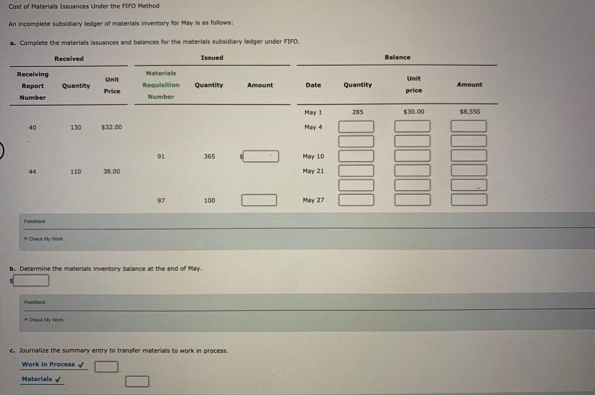 Cost of Materials Issuances Under the FIFO Method
An incomplete subsidiary ledger of materials inventory for May is as follows:
a. Complete the materials issuances and balances for the materials subsidiary ledger under FIFO.
Received
Issued
Balance
Receiving
Materials
Unit
Unit
Report
Quantity
Requisition
Quantity
Amount
Date
Quantity
Amount
Price
price
Number
Number
May 1
285
$30.00
$8,550
40
130
$32.00
May 4
91
365
May 10
44
110
38.00
May 21
97
100
May 27
Feedback
Check My Work
b. Determine the materials inventory balance at the end of May.
Feedback
Check My Work
C. Journalize the summary entry to transfer materials to work in process.
Work in Process /
Materials
%24
