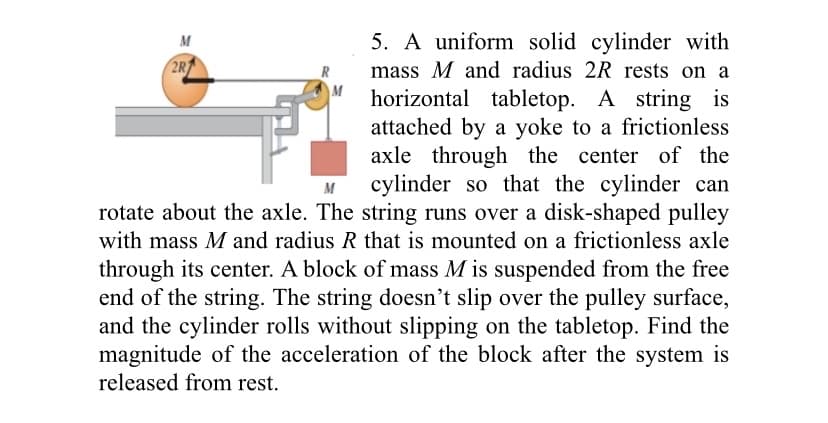 5. A uniform solid cylinder with
M
2R
mass M and radius 2R rests on a
horizontal tabletop. A string is
attached by a yoke to a frictionless
axle through the center of the
cylinder so that the cylinder can
rotate about the axle. The string runs over a disk-shaped pulley
M
with mass M and radius R that is mounted on a frictionless axle
through its center. A block of mass M is suspended from the free
end of the string. The string doesn't slip over the pulley surface,
and the cylinder rolls without slipping on the tabletop. Find the
magnitude of the acceleration of the block after the system is
released from rest.
