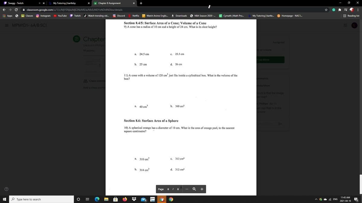 Swagg - Twitch
My Tutoring | bartleby
A Chapter 8 Assignment
+
O X
->
A classroom.google.com/u/1/c/MJY5NJKZMJE2NZM0/a/MzEzNDYzNDI4NDkw/details
I Apps
A Classes
Instagram
YouTube
P Twitch
d Watch trending vid...
799 Discord
5 Watch Anime Englis.
+ Downloads
6 NBA Season 2020 -.
e Cymath | Math Pro...
b My Tutoring | bartle.
E Reading list
Netflix
Homepage - NAC1.
E MPM1D1-6A/B SCI
Section 8.4/5: Surface Area of a Cone; Volume of a Cone
9) A cone has a radius of 10 cm and a height of 24 cm. What is its slant height?
O Chapter
Assigned
Giancarlo Phillips
19 points
d or create
a. 24.5 cm
c. 25.5 cm
k as done
b. 25 cm
d. 26 cm
11) A cone with a volume of 120 cm' just fits inside a cylindrical box. What is the volume of the
box?
omments
O Class comme
mdarkhon
Add a class comm
ion 8 is that the image
per cup?
O Phillips Apr 15
a. 40 çım
b. 360 cm?
per cup that is in the
а cone
Section 8.6: Surface Area of a Sphere
comme
10) A spherical orange has a diameter of 10 cm. What is the area of orange peel, to the nearest
square centimetre?
a. 310 cm
c. 313 cm?
b. 314 cm?
d. 312 cm?
Page
8
8
+
11:45 AM
P Type here to search
G ENG
2021-04-16
