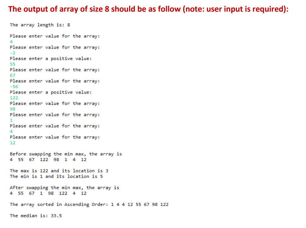 The output of array of size 8 should be as follow (note: user input is required):
The array length is: 8.
Please enter value for the array:
4
Please enter value for the array:
-2
Please enter a positive value:
55
Please enter value for the array:
67
Please enter value for the array:
-56
Please enter a positive value:
122
Please enter value for the array:
98
Please enter value for the array:
1
Please enter value for the array:
4
Please enter value for the array:
12
Before swapping the min max, the array is
4 55 67 122 98 1 4 12
The max is 122 and its location is 3
The min is 1 and its location is 5
After swapping the min max, the array is
4 55 67 1 98 122 4 12
The array sorted in Ascending Order: 1 4 4 12 55 67 98 122
The median is: 33.5