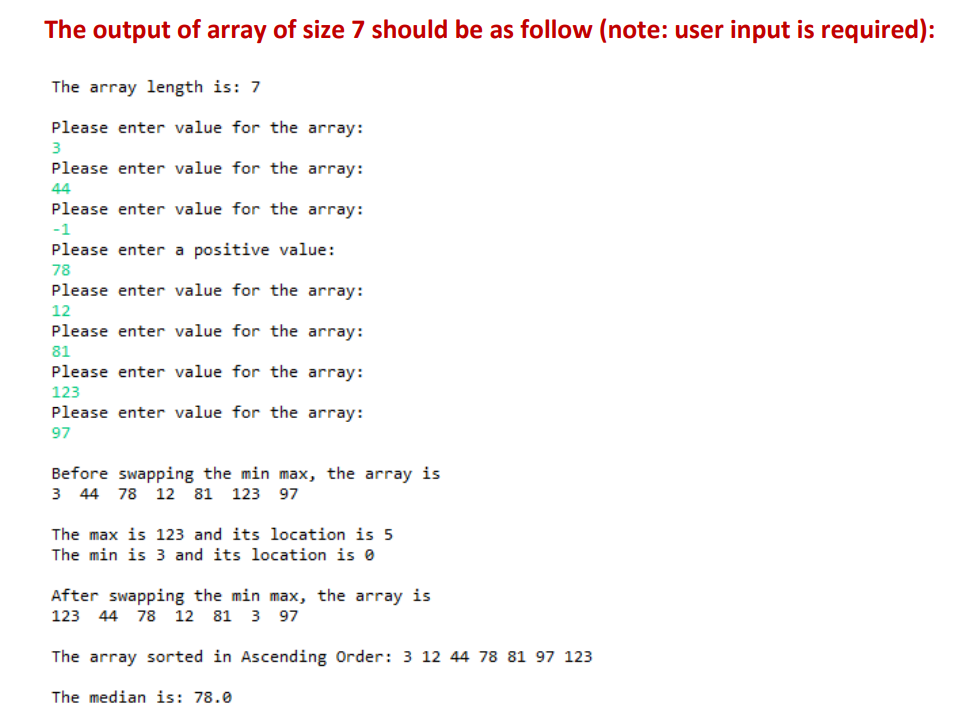 The output of array of size 7 should be as follow (note: user input is required):
The array length is: 7
Please enter value for the array:
3
Please enter value for the array:
44
Please enter value for the array:
-1
Please enter a positive value:
78
Please enter value for the array:
12
Please enter value for the array:
81
Please enter value for the array:
123
Please enter value for the array:
97
Before swapping the min max, the array is
3 44 78 12 81 123 97
The max is 123 and its location is 5
The min is 3 and its location is
After swapping the min max, the array is
123 44 78 12 81 3 97
The array sorted in Ascending Order: 3 12 44 78 81 97 123
The median is: 78.0