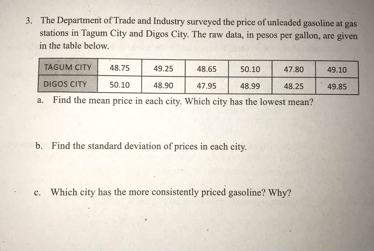 3. The Department of Trade and Industry surveyed the price of unleaded gasoline at gas
stations in Tagum City and Digos City. The raw data, in pesos per gallon, are given
in the table below.
TAGUM CITY
48.75
49.25
48.65
50.10
47.80
49.10
DIGOS CITY
50.10
48.90
47.95
48.99
48.25
49.85
Find the mean price in each city. Which city has the lowest mean?
а.
b. Find the standard deviation of prices in each city.
Which city has the more consistently priced gasoline? Why?
с.
