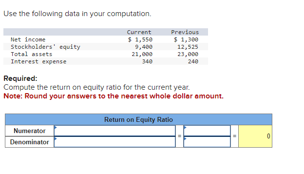 Use the following data in your computation.
Net income
Stockholders' equity
Total assets
Current
Previous
$ 1,550
$ 1,300
9,400
12,525
21,000
23,000
340
240
Interest expense
Required:
Compute the return on equity ratio for the current year.
Note: Round your answers to the nearest whole dollar amount.
Return on Equity Ratio
Numerator
Denominator
0