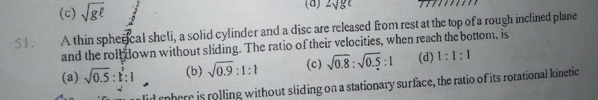 (c) Vge
(d) 2Vge
A thin spheecal sheli, a solid cylinder and a disc are released from rest at the top of a rough inclined plane
and the rolbdown without shiding. The ratio of their velocities, when reach the bottom, is
(a) J0.5:1:1
51.
(b) V0.9 :1:1
(c) J0.8: V0.5 :1
(d) 1:1:1
lid cnhere is rolling without sliding on a stationary surface, the ratio of its rotational kinetic
