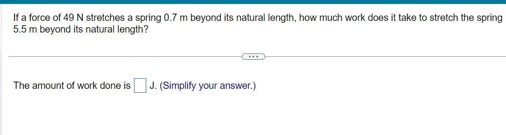 If a force of 49 N stretches a spring 0.7 m beyond its natural length, how much work does it take to stretch the spring
5.5 m beyond its natural length?
The amount of work done is
J. (Simplify your answer.)