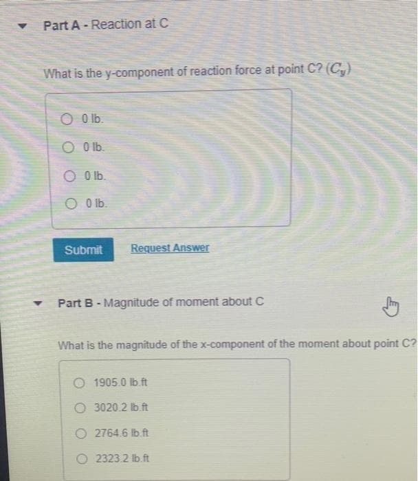 Part A Reaction at C
Y
.
What is the y-component of reaction force at point C? (C₂)
O 0 lb.
O 0lb.
O 0 lb.
O 0 lb.
Submit
Request Answer
Part B - Magnitude of moment about C
What is the magnitude of the x-component of the moment about point C?
O 1905.0 lb.ft
O 3020.2 lb ft
O2764.6 lb. ft
O 2323.2 lb ft