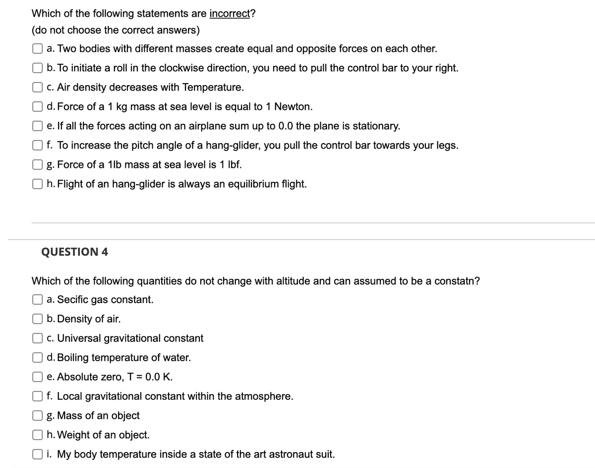 Which of the following statements are incorrect?
(do not choose the correct answers)
a. Two bodies with different masses create equal and opposite forces on each other.
b. To initiate a roll in the clockwise direction, you need to pull the control bar to your right.
c. Air density decreases with Temperature.
d. Force of a 1 kg mass at sea level is equal to 1 Newton.
e. If all the forces acting on an airplane sum up to 0.0 the plane is stationary.
f. To increase the pitch angle of a hang-glider, you pull the control bar towards your legs.
g. Force of a 1lb mass at sea level is 1 lbf.
Oh. Flight of an hang-glider is always an equilibrium flight.
QUESTION 4
Which of the following quantities do not change with altitude and can assumed to be a constatn?
a. Secific gas constant.
b. Density of air.
c. Universal gravitational constant
d. Boiling temperature of water.
e. Absolute zero, T = 0.0 K.
f. Local gravitational constant within the atmosphere.
g. Mass of an object
h. Weight of an object.
Oi. My body temperature inside a state of the art astronaut suit.