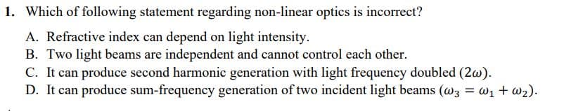 1. Which of following statement regarding non-linear optics is incorrect?
A. Refractive index can depend on light intensity.
B. Two light beams are independent and cannot control each other.
C. It can produce second harmonic generation with light frequency doubled (2w).
D. It can produce sum-frequency generation of two incident light beams (@3 = w1 + w2).
%3D
