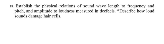 18. Establish the physical relations of sound wave length to frequency and
pitch, and amplitude to loudness measured in decibels. *Describe how loud
sounds damage hair cells.
