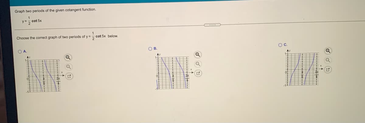 Graph two periods of the given cotangent function.
1
y =
cot 5x
Choose the correct graph of two periods of y =
cot 5x below.
OA.
OB.
OC.
Ay
