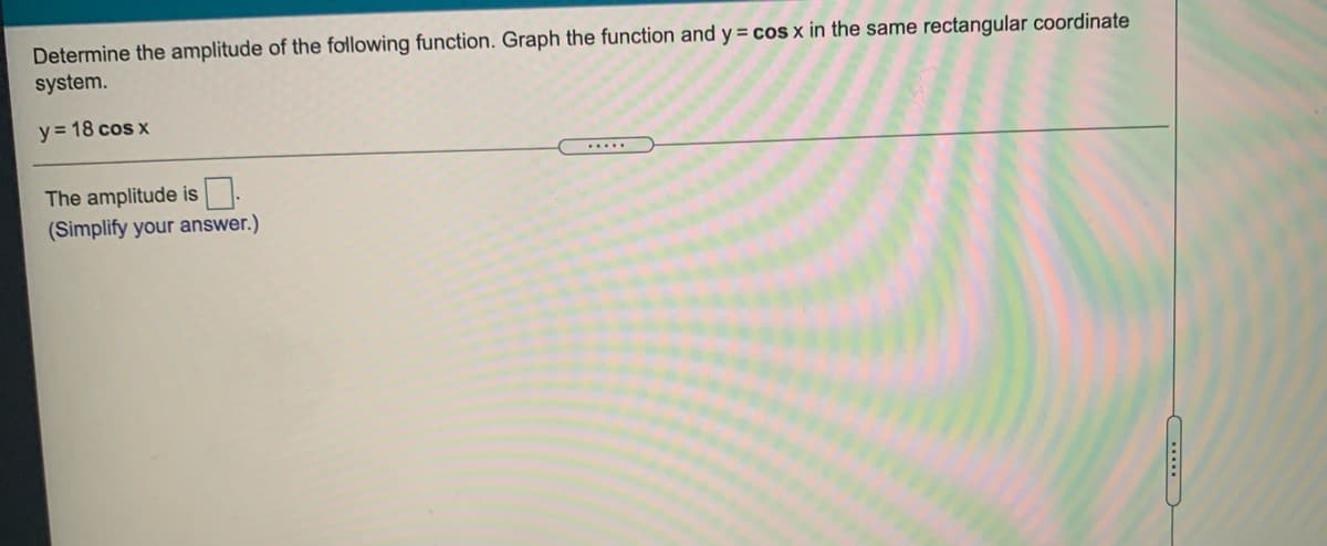 Determine the amplitude of the following function. Graph the function and y = cos x in the same rectangular coordinate
system.
y= 18 cos x
.....
The amplitude is.
(Simplify your answer.)
