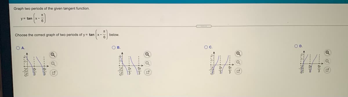 Graph two periods of the given tangent function.
y- tan (x-)
- tan (x- balow.
Choose the correct graph of two periods of y
OB.
OC.
----
本
