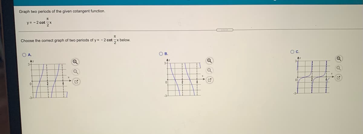 Graph two periods of the given cotangent function.
y = -2 cotx
....
Choose the correct graph of two periods of y= -2 cot x below.
O B
Oc.
OA.
Ay
3-
