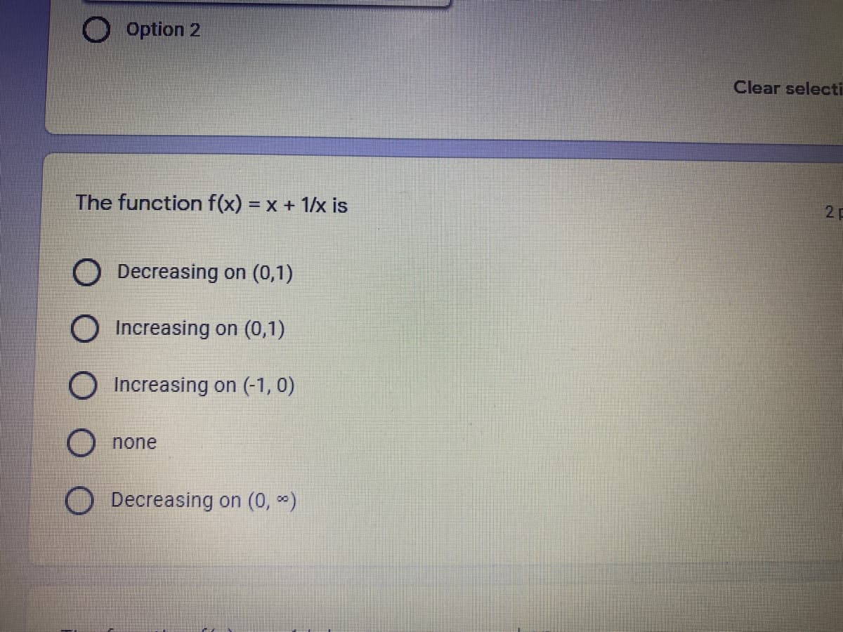 O option 2
Clear selecti
The function f(x) = x + 1/x is
2
Decreasing on (0,1)
O Increasing on (0,1)
O Increasing on (-1, 0)
O none
O Decreasing on (0, )
