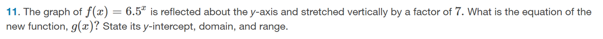 11. The graph of f(x) = 6.5" is reflected about the y-axis and stretched vertically by a factor of 7. What is the equation of the
new function, g(x)? State its y-intercept, domain, and range.
