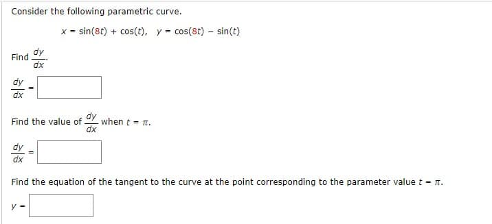 Consider the following parametric curve.
x = sin(8t) + cos(t), y = cos(8t) - sin(t)
Find
dy
dx
dy
dx
Find the value of
dy
dx
when t = 1.
dy
dx
Find the equation of the tangent to the curve at the point corresponding to the parameter value t = n.