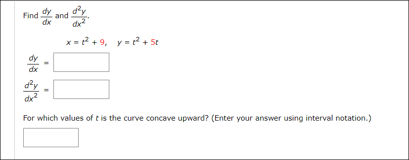Find
dy
and
xp
dx?
x = t2 + 9, y = t2 + 5t
X =
dy
dx
d?y
dx2
For which values of t is the curve concave upward? (Enter your answer using interval notation.)
||
