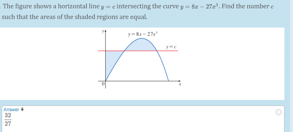 The figure shows a horizontal line y = c intersecting the curve y = 8x – 27x³. Find the number c
such that the areas of the shaded regions are equal.
y= 8x- 27x
y=c
Answer +
32
27
