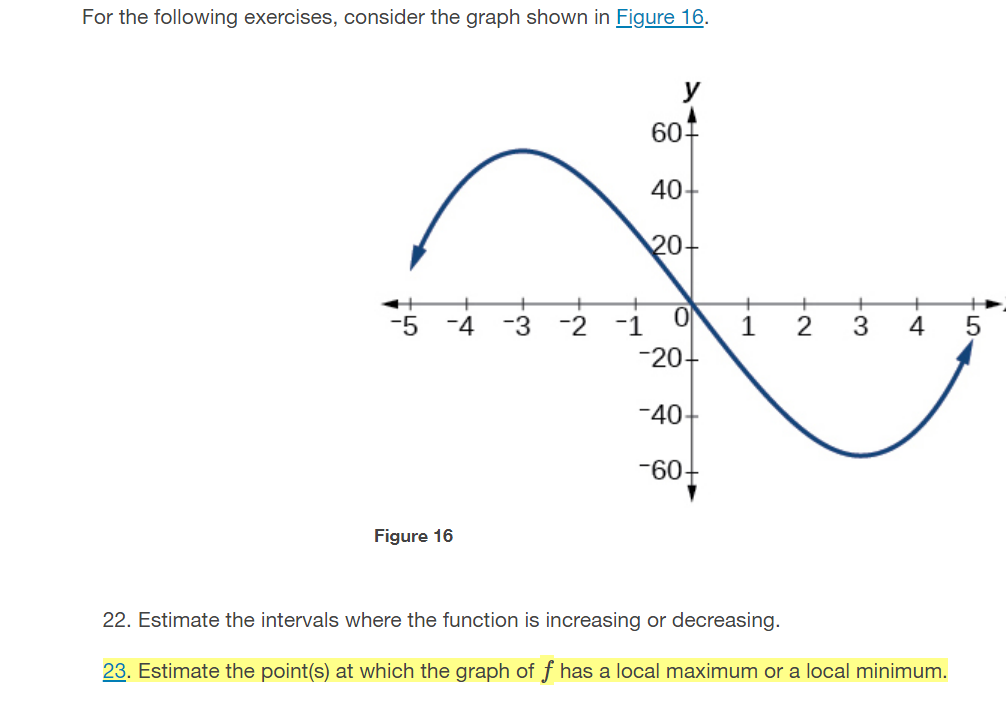 For the following exercises, consider the graph shown in Figure 16.
607
40-
20
-4 -3 -2 -1 0
1
2
3
4
-20
-40-
-60-
Figure 16
22. Estimate the intervals where the function is increasing or decreasing.
23. Estimate the point(s) at which the graph of f has a local maximum or a local minimum.
-LO-
8 유

