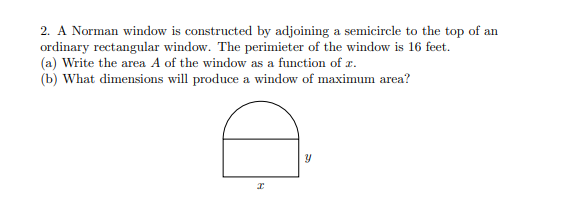 2. A Norman window is constructed by adjoining a semicircle to the top of an
ordinary rectangular window. The perimieter of the window is 16 feet.
(a) Write the area A of the window as a function of z.
(b) What dimensions will produce a window of maximum area?
