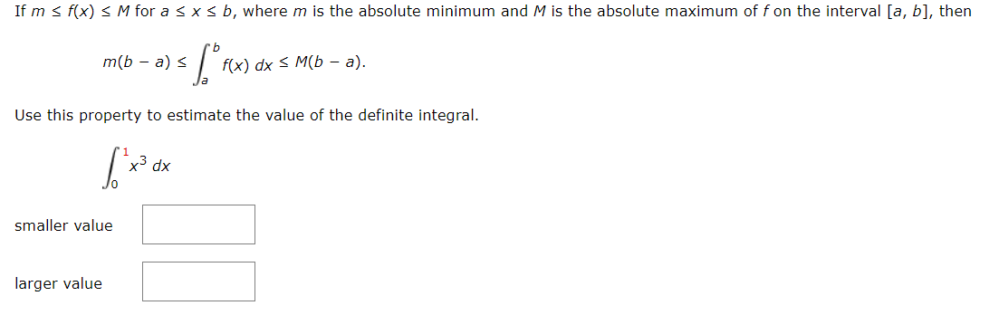 If m < f(x) < M for a < x < b, where m is the absolute minimum and M is the absolute maximum of f on the interval [a, b], then
m(b — а) S
f(x) dx s M(b — а).
Use this property to estimate the value of the definite integral.
xp,
smaller value
larger value
