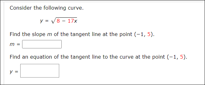 Consider the following curve.
y = V8 - 17x
Find the slope m of the tangent line at the point (-1, 5).
m =
Find an equation of the tangent line to the curve at the point (-1, 5).
y =
