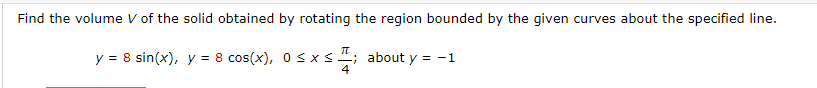 Find the volume V of the solid obtained by rotating the region bounded by the given curves about the specified line.
П
y = 8 sin(x), y = 8 cos(x), 0≤x≤.
x ≤ ; about y = -1
4