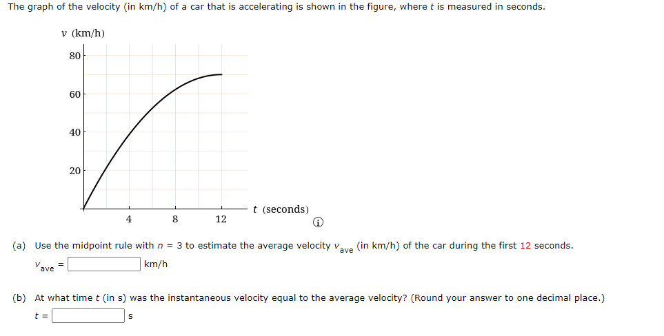 The graph of the velocity (in km/h) of a car that is accelerating is shown in the figure, where t is measured in seconds.
v (km/h)
80
60
40
20
t (seconds)
8.
12
(a) Use the midpoint rule with n = 3 to estimate the average velocity vve (in km/h) of the car during the first 12 seconds.
Vave
km/h
(b) At what time t (in s) was the instantaneous velocity equal to the average velocity? (Round your answer to one decimal place.)
t =
