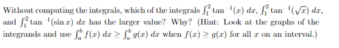 Without computing the integrals, which of the integrals ſf tan '(x) dr, ſí tan '(VI) dr,
and f tan '(sin r) dr has the larger value? Why? (Hint: Look at the graphs of the
S' f(x) dx > S" g(x) dr when f(x) > g(x) for all x on an interval.)
integrands and use

