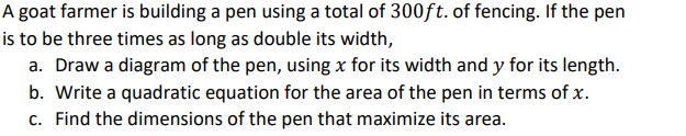 A goat farmer is building a pen using a total of 300ft. of fencing. If the pen
is to be three times as long as double its width,
a. Draw a diagram of the pen, using x for its width and y for its length.
b. Write a quadratic equation for the area of the pen in terms of x.
c. Find the dimensions of the pen that maximize its area.
