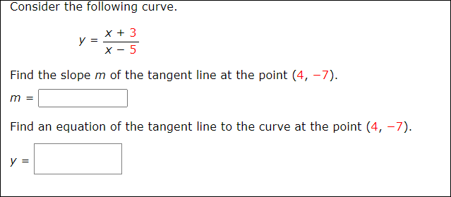 Consider the following curve.
x + 3
y =
х- 5
Find the slope m of the tangent line at the point (4, –7).
m =
Find an equation of the tangent line to the curve at the point (4, -7).
y =
