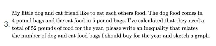 My little dog and cat friend like to eat each others food. The dog food comes in
4 pound bags and the cat food in 5 pound bags. I've calculated that they need a
3.
total of 52 pounds of food for the year, please write an inequality that relates
the number of dog and cat food bags I should buy for the year and sketch a graph.
