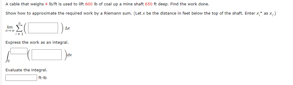 A cable that weighs 4 Ib/ft is used to lift 600 lb of coal up a mine shaft 650 ft deep. Find the work done.
Show how to approximate the required work by a Riemann sum. (Let x be the distance in feet below the top of the shaft. Enter x* as x,.)
lim
Дх
Express the work as an integral.
dx
Evaluate the integral.
ft-lb
