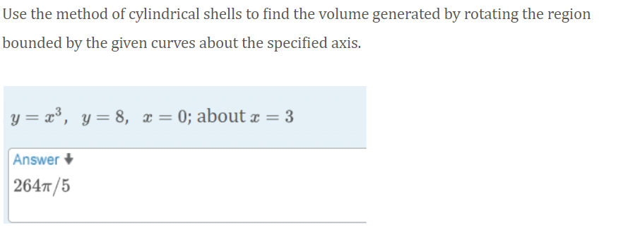 Use the method of cylindrical shells to find the volume generated by rotating the region
bounded by the given curves about the specified axis.
y = x³, y= 8, x = 0; about x = 3
Answer +
| 264T/5
