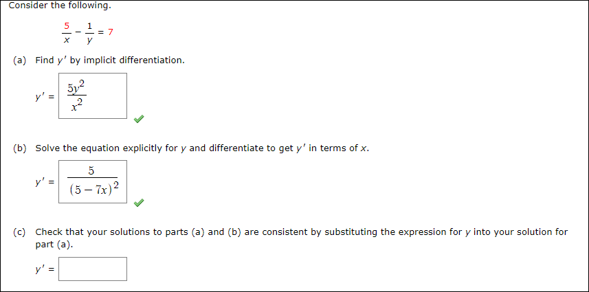 Consider the following.
5 1
- - = /
(a) Find y' by implicit differentiation.
(b) Solve the equation explicitly for y and differentiate to get y' in terms of x.
y' =
(5 – 7x)2
(c)
Check that your solutions to parts (a) and (b) are consistent by substituting the expression for y into your solution for
part (a).
y' =
